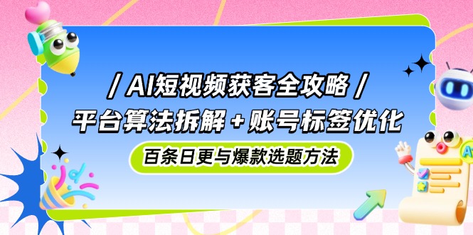 AI短视频获客全攻略：平台算法拆解+账号标签优化，百条日更与爆款选题方法-极客网创