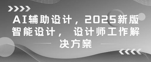 AI辅助设计，2025新版智能设计， 设计师工作解决方案-极客网创