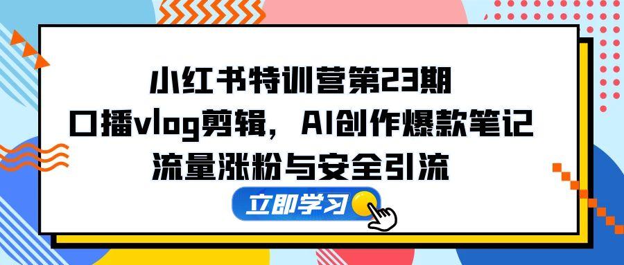 小红书特训营第23期，口播vlog剪辑，AI创作爆款笔记，流量涨粉与安全引流-极客网创