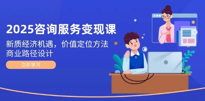 2025咨询服务变现课：新质经济机遇，价值定位方法，商业路径设计-极客网创