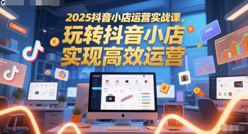 2025抖音小店运营实战课，玩转抖音小店，实现高效运营-极客网创