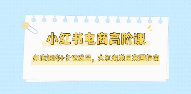 小红书电商高阶课，多店矩阵+卡位选品，大红海类目突围指南(更新5月)-极客网创