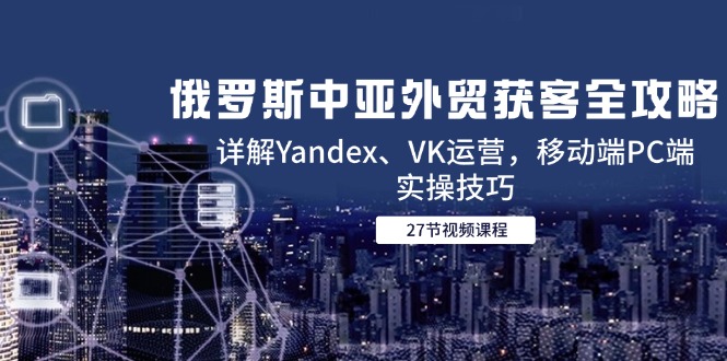俄罗斯中亚外贸获客全攻略，详解Yandex、VK运营，移动端PC端实操技巧-极客网创