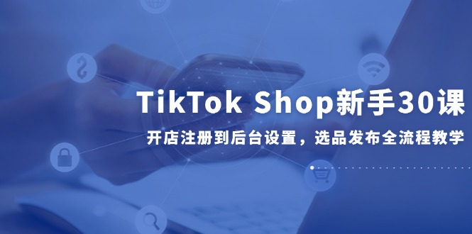 TikTok Shop新手30课，开店注册到后台设置，选品发布全流程教学-极客网创