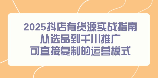 2025抖店有货源实战指南，从选品到千川推广，可直接复制的运营模式-极客网创