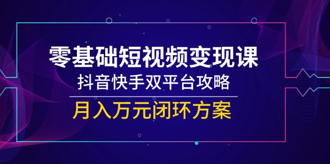 零基础短视频变现课，抖音快手双平台攻略，月入万元闭环方案-极客网创