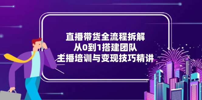 直播带货全流程拆解：从0到1搭建团队，主播培训与变现技巧精讲-极客网创