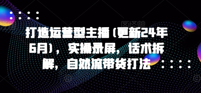 打造运营型主播(更新25年6月)，实操录屏，话术拆解，自然流带货打法-极客网创