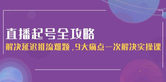 直播起号全攻略：解决延迟推流难题，9大痛点一次解决实操课-极客网创