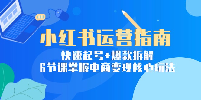 小红书运营指南：快速起号+爆款拆解，6节课掌握电商变现核心玩法-极客网创