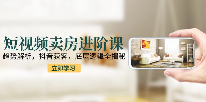 短视频卖房进阶课：趋势解析，抖音获客，底层逻辑全揭秘-极客网创