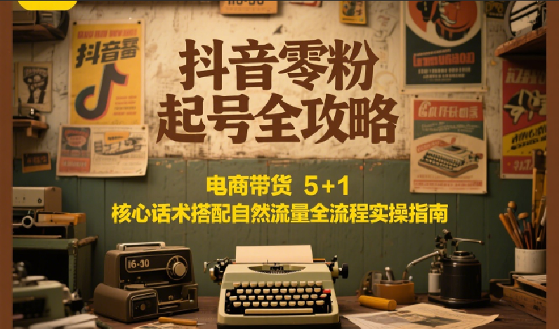 抖音零粉起号全攻略：电商带货 5+1 核心话术搭配自然流量全流程实操指南-极客网创