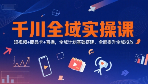 千川全域实操课，短视频+商品卡+直播，全域计划基础搭建，全面提升全域投放-极客网创