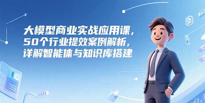 大模型商业实战应用课，50个行业提效案例解析，详解智能体与知识库搭建-极客网创