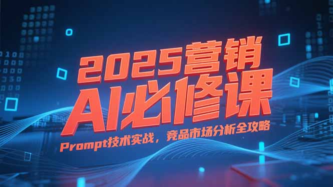 2025营销AI必修课，业务拆解逻辑，Prompt技术实战，竞品市场分析全攻略-极客网创