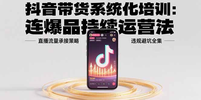 抖音带货系统化培训：连爆品持续运营法，直播流量承接策略，违规避坑全集-极客网创