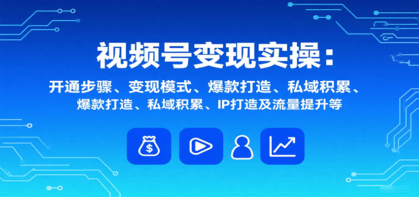 视频号变现实操，含开通步骤、变现模式、爆款打造、私域积累、IP打造及流量提升等-极客网创