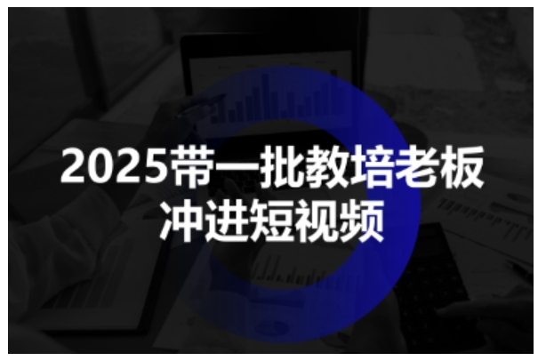 2025带一批教培老板冲进短视频,全方位助力教培人掌握短视频招生技能-极客网创