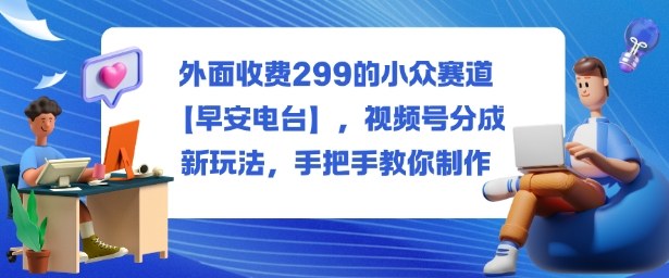 外面收费299的小众赛道【早安电台】,视频号分成新玩法,手把手教你制作-极客网创