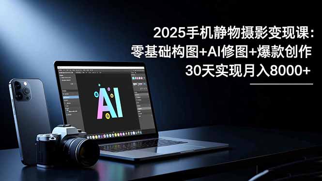 2025手机 静物摄影变现课：零基础构图+AI修图+爆款创作，30天实现月入8…-极客网创
