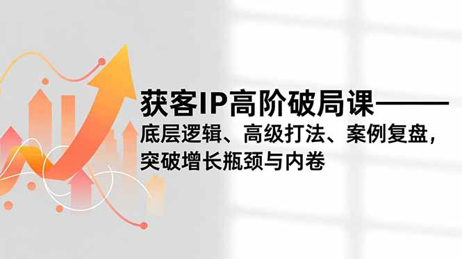获客IP高阶破局课,底层逻辑、高级打法、案例复盘,突破增长瓶颈与内卷-极客网创
