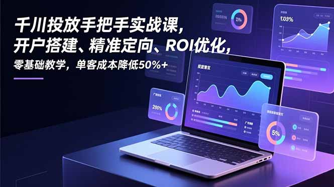 千川投放手把手实战课，开户搭建、精准定向、ROI优化，零基础教学，单客成本降低50%+-极客网创