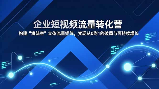 企业短视频流量转化营，构建“海陆空”立体流量矩阵，实现从0到1的破局与可持续增长-极客网创