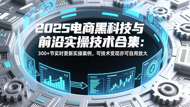 2025电商黑科技与前沿实操技术合集：300+节实时更新实操案例，可技术变现亦可自用放大-极客网创