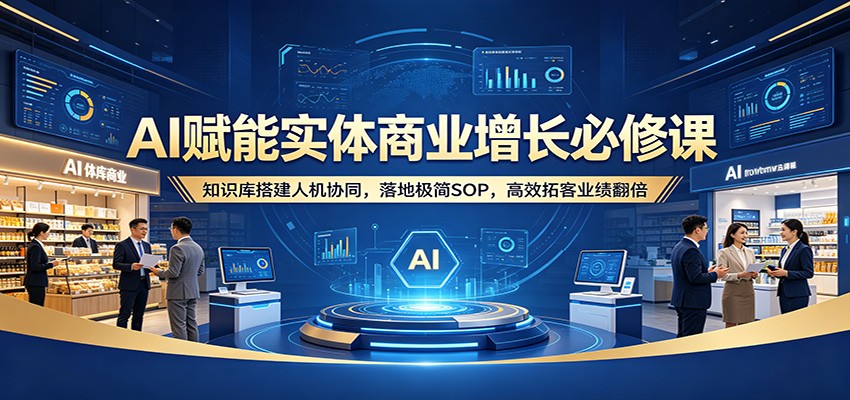 AI赋能实体商业增长必修课：知识库搭建人机协同，落地极简SOP，高效拓客业绩翻倍-极客网创