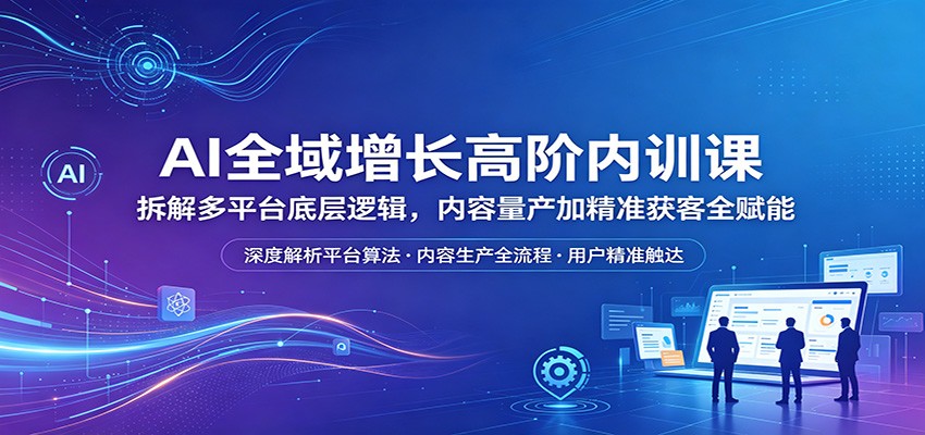 AI全域增长高阶内训课：拆解多平台底层逻辑，内容量产加精准获客全赋能-极客网创