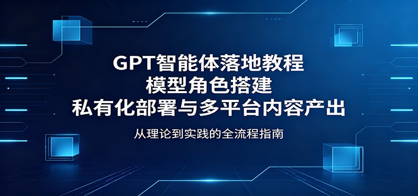 GPT智能体落地教程：模型角色搭建，私有化部署与多平台内容产出-极客网创