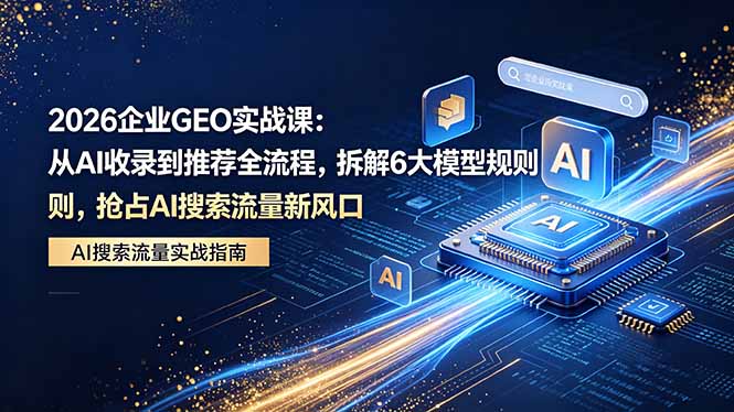 2026 企业GEO实战课：从AI收录到推荐全流程，拆解6大模型规则，抢占 AI 搜索流量新风口-极客网创