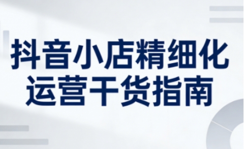 抖音小店精细化运营干货指南新版，助力商家系统提升店铺运营能力(更新26年5月)-极客网创