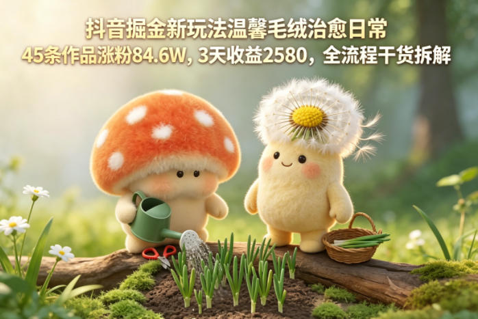 抖音掘金新玩法温馨毛绒治愈日常，45条作品涨粉84.6W，3天收益2580，全流程干货拆解-极客网创