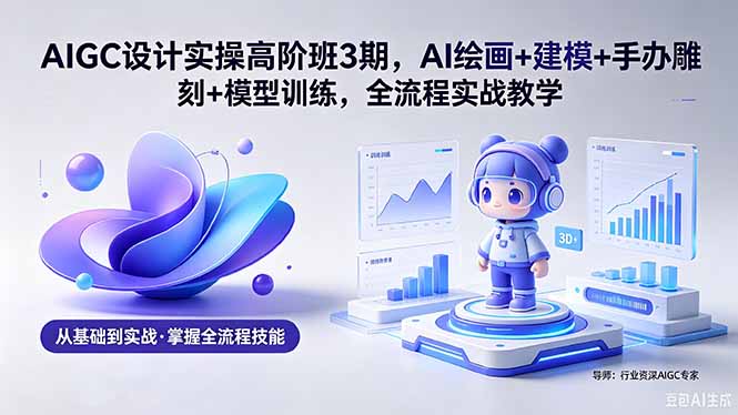 AIGC 设计实操高阶班3期，AI绘画+建模+手办雕刻+模型训练，全流程实战教学(附软件+素材-极客网创
