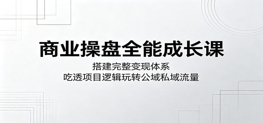 商业操盘全能成长课:搭建完整变现体系,吃透项目逻辑玩转公域私域流量-极客网创