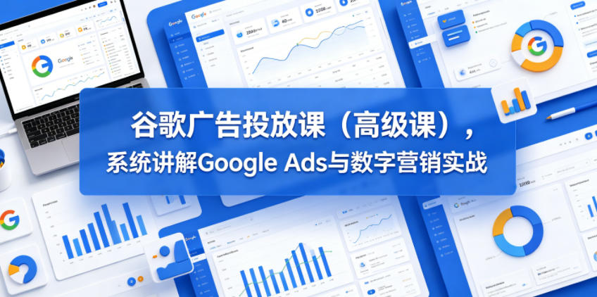 谷歌广告投放课(高级课)，系统讲解Google Ads与数字营销实战-极客网创