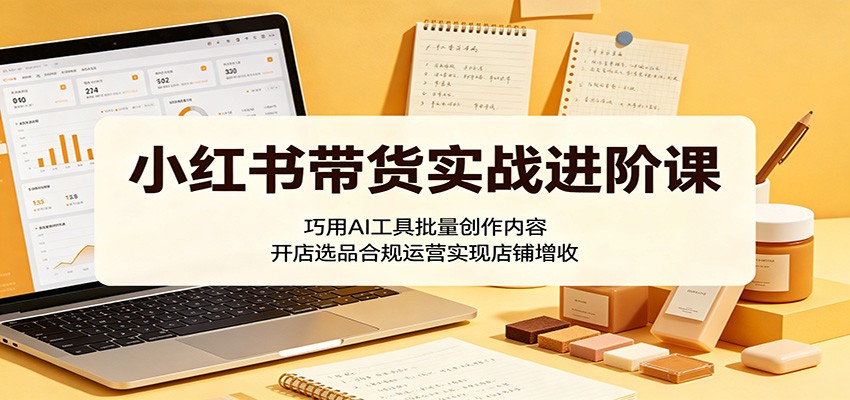 小红书带货实战进阶课：巧用AI工具批量创作内容，开店选品合规运营实现店铺增收-极客网创