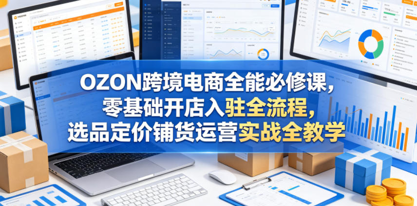OZON跨境电商全能必修课,零基础开店入驻全流程,选品定价铺货运营实战全教学(更新0605)-极客网创