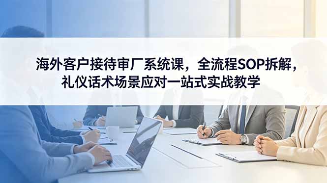 海外客户接待审厂系统课,全流程SOP拆解,礼仪话术场景应对一站式实战教学-极客网创