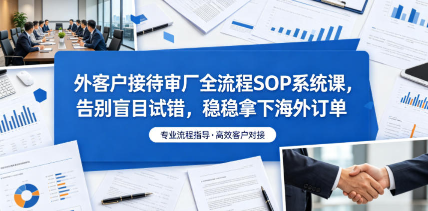 外客户接待审厂全流程SOP系统课,告别盲目试错,稳稳拿下海外订单-极客网创