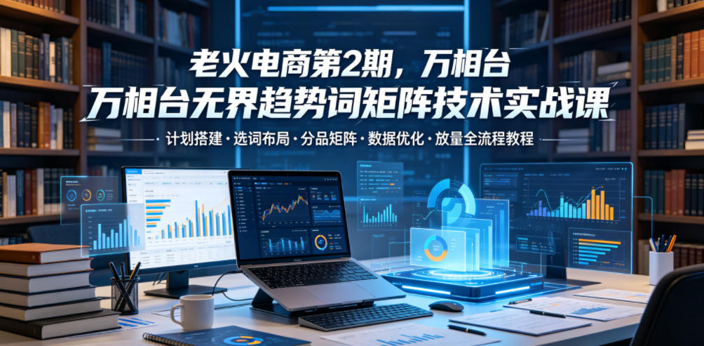 老火电商第2期,万相台无界趋势词矩阵技术实战课,计划搭建・选词布局・分品矩阵・数据优化・放量全流程教程-极客网创