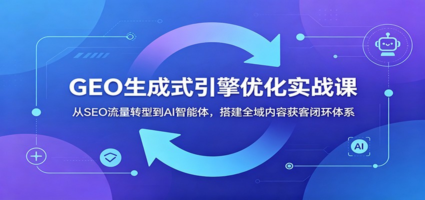 GEO生成式引擎优化实战课：从SEO流量转型到AI智能体，搭建全域内容获客闭环体系-极客网创