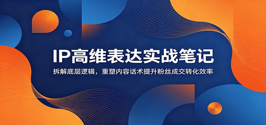 IP高维表达实战笔记：拆解底层逻辑，重塑内容话术提升粉丝成交转化效率-极客网创