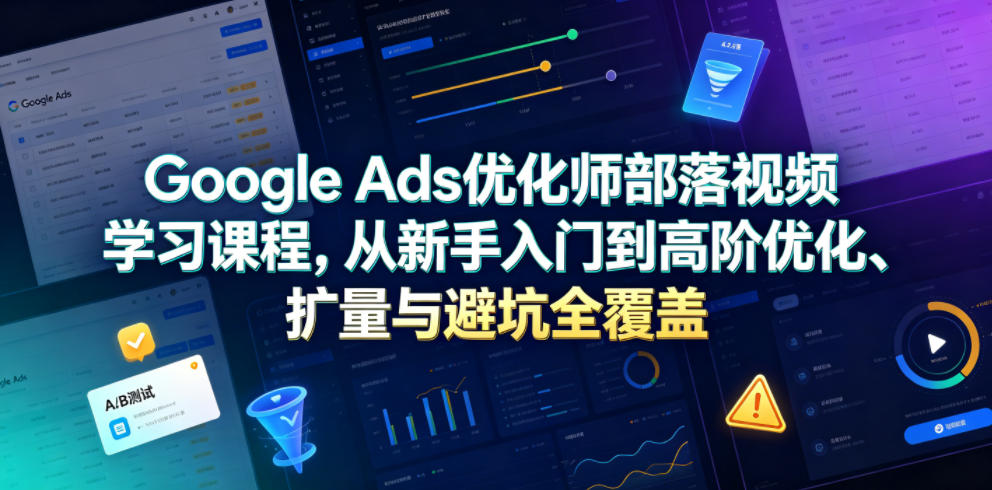 Google Ads优化师部落视频学习课程，从新手入门到高阶优化、扩量与避坑全覆盖(更新2026)-极客网创