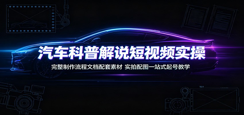 汽车科普解说短视频实操：完整制作流程文档配套素材，实拍配图一站式起号教学-极客网创