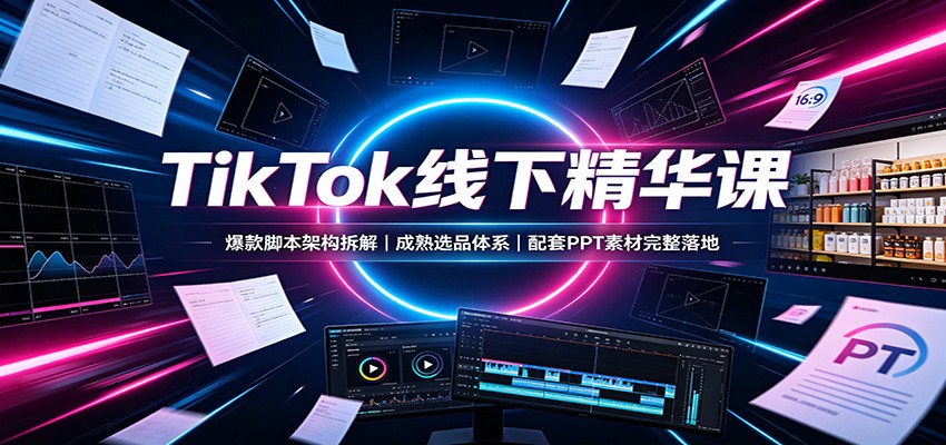 TikTok线下精华课:爆款脚本架构拆解,成熟选品体系,配套PPT素材完整落地-极客网创