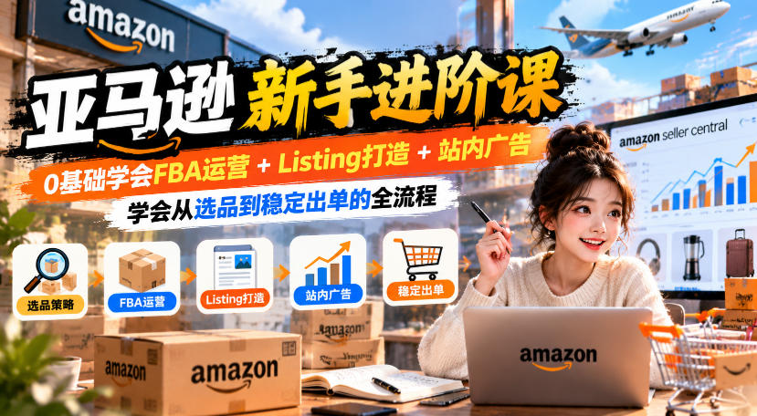 亚马逊新手进阶课，0基础学会FBA运营+Listing打造+站内广告，学会从选品到稳定出单的全流程-极客网创